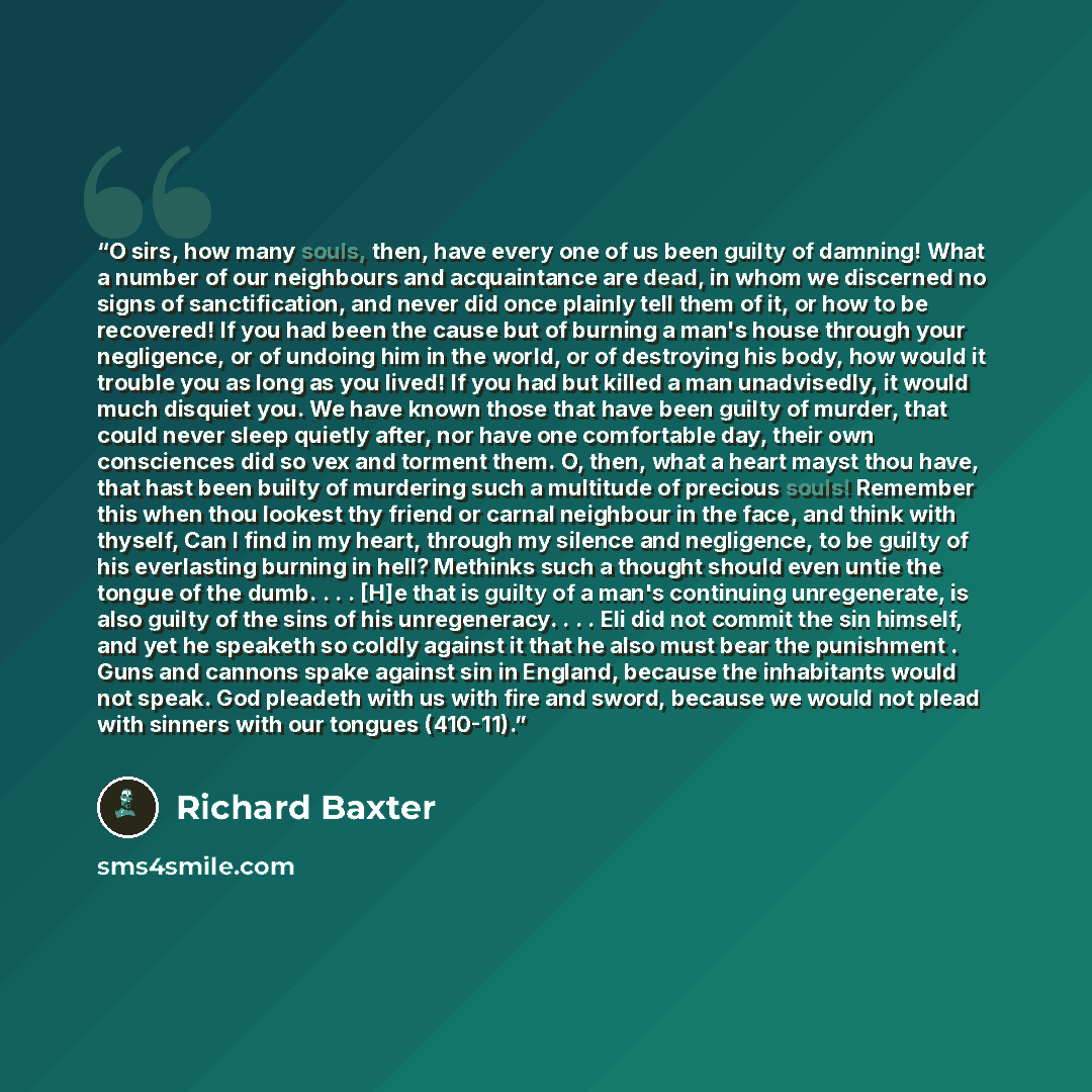 “O sirs, how many souls, then, have every one of us been guilty of damning! What a number of our neighbours and acquaintance are dead, in whom we discerned no signs of sanctification, and never did once plainly tell them of it, or how to be recovered! If you had been the cause but of burning a…” quote by Richard Baxter