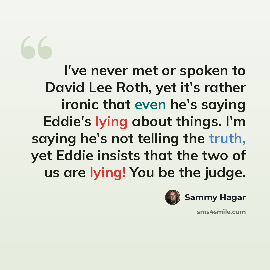 “I've never met or spoken to David Lee Roth, yet it's rather ironic that even he's saying Eddie's lying about things. I'm saying he's not telling the truth, yet Eddie insists that the two of us are lying! You be the judge.” quote by Sammy Hagar