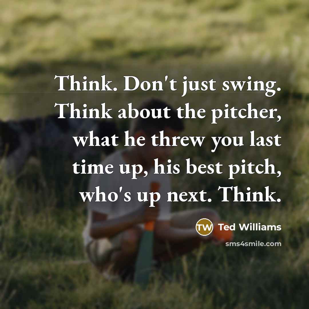 “Think. Don't just swing. Think about the pitcher, what he threw you last time up, his best pitch, who's up next. Think.” quote by Ted Williams