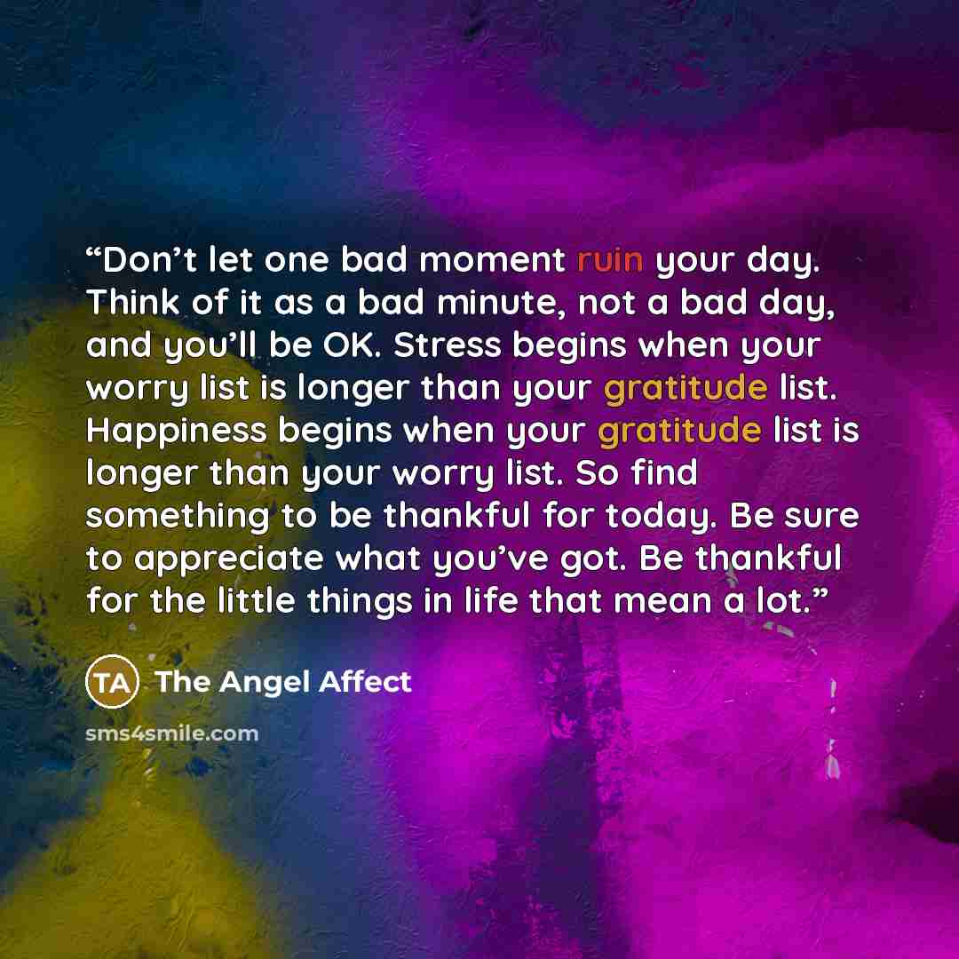 “Don’t let one bad moment ruin your day. Think of it as a bad minute, not a bad day, and you’ll be OK. Stress begins when your worry list is longer than your gratitude list. Happiness begins when your gratitude list is longer than your worry list. So find something to be thankful for today. Be sure…” quote by The Angel Affect