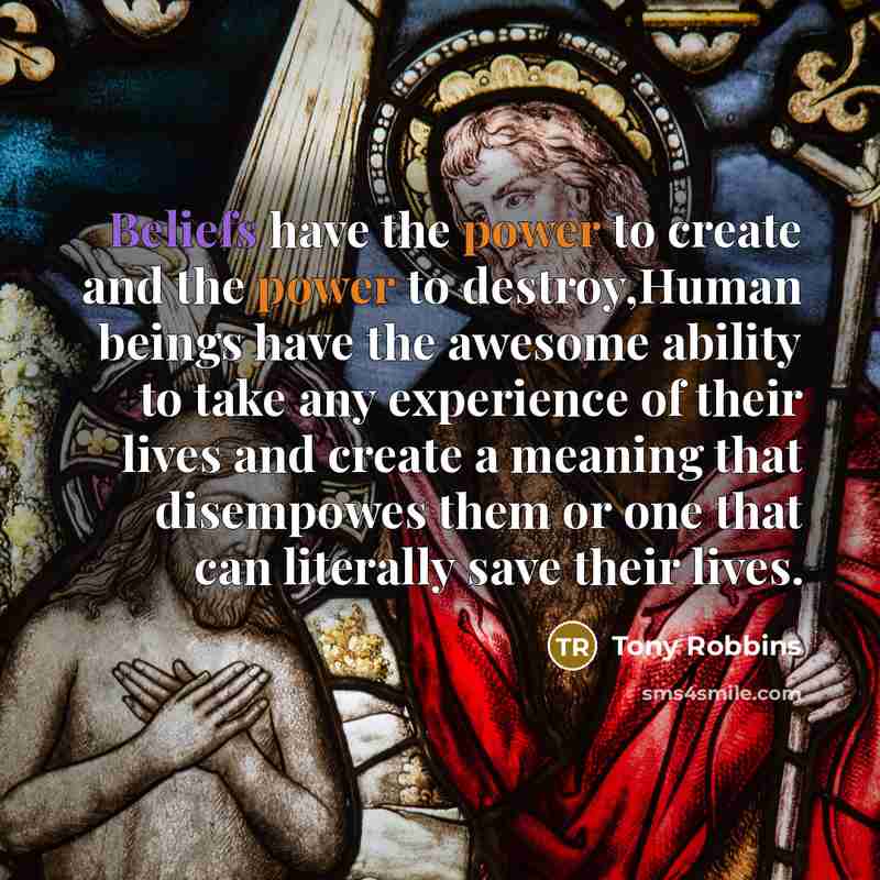 “Beliefs have the power to create and the power to destroy,Human beings have the awesome ability to take any experience of their lives and create a meaning that disempowes them or one that can literally save their lives.” quote by Tony Robbins