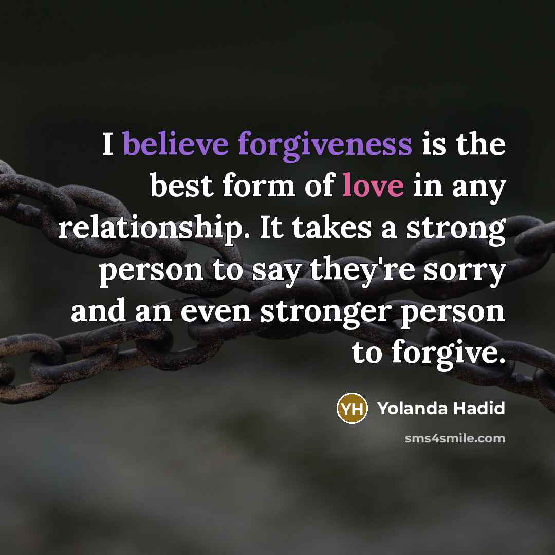 “I believe forgiveness is the best form of love in any relationship. It takes a strong person to say they're sorry and an even stronger person to forgive.” quote by Yolanda Hadid