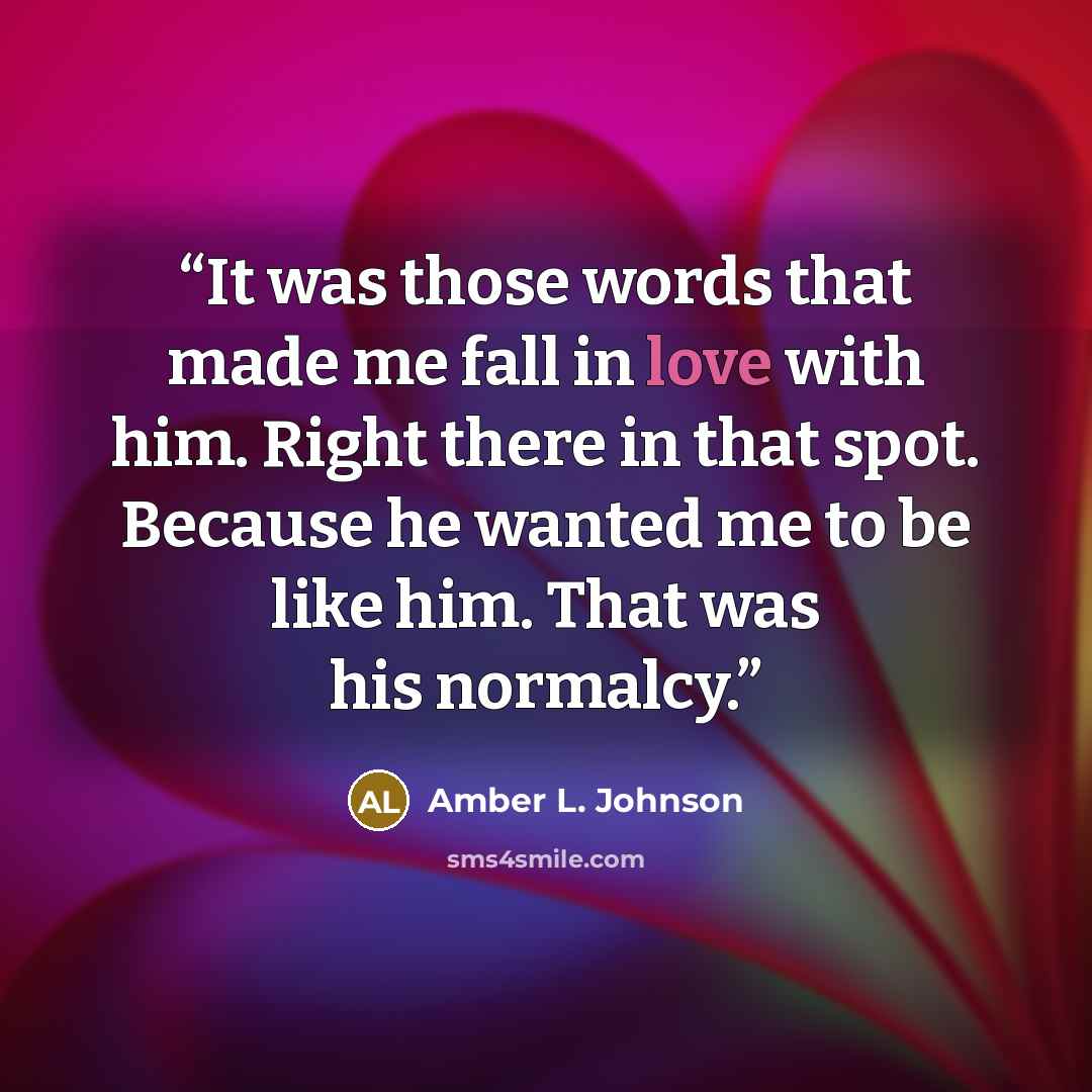 “It was those words that made me fall in love with him. Right there in that spot. Because he wanted me to be like him. That was his normalcy.” quote by Amber L. Johnson