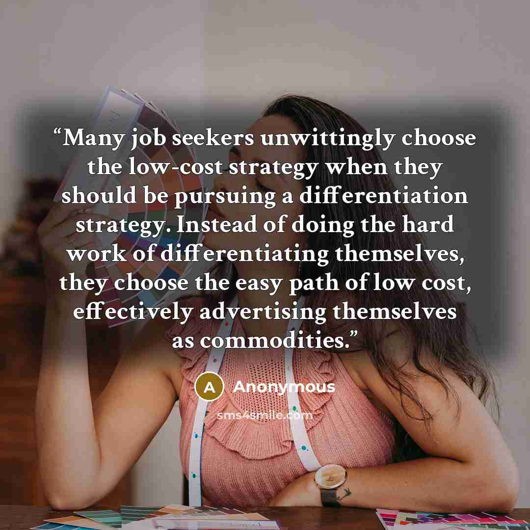 “Many job seekers unwittingly choose the low-cost strategy when they should be pursuing a differentiation strategy. Instead of doing the hard work of differentiating themselves, they choose the easy path of low cost, effectively advertising themselves as commodities.” quote by Anonymous