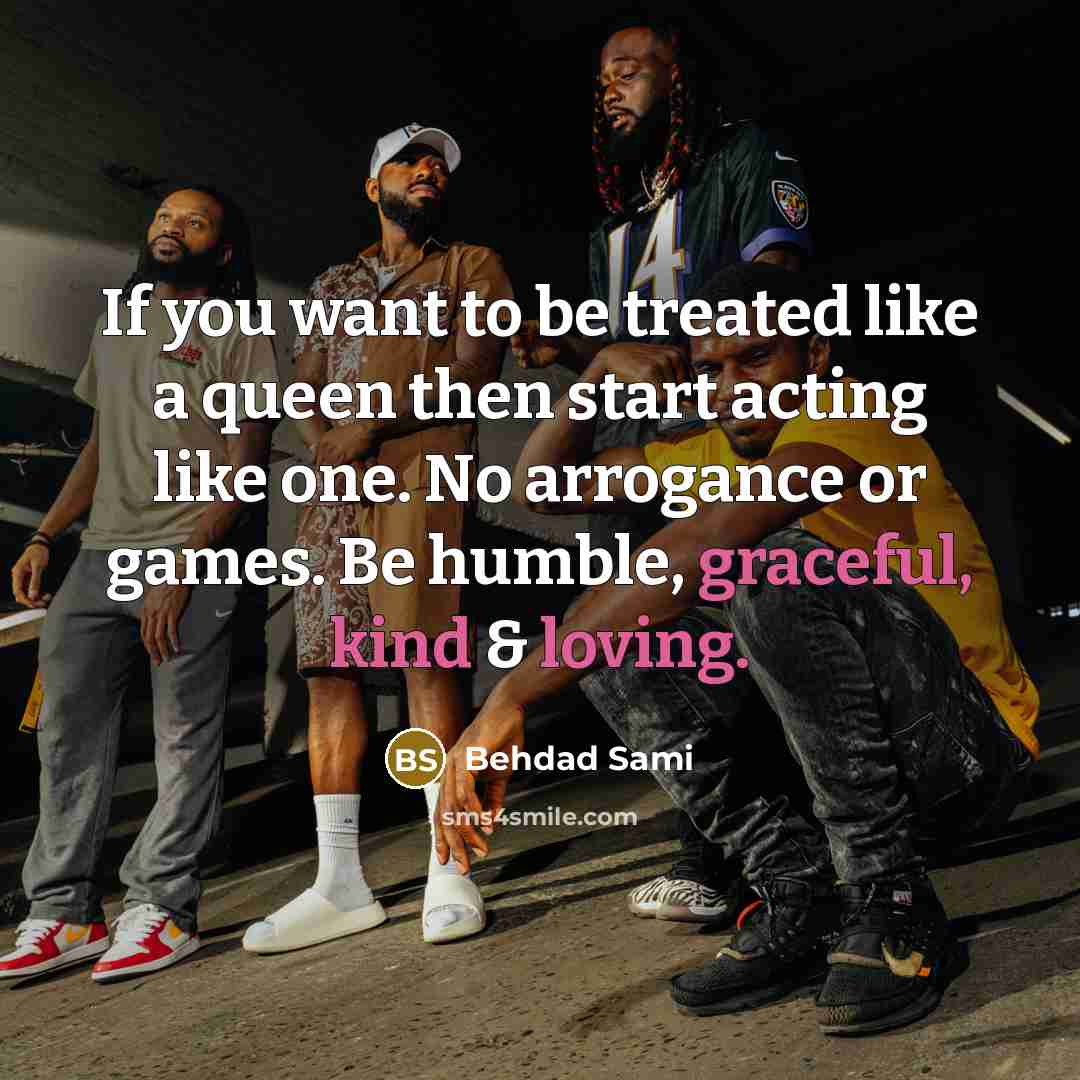 “If you want to be treated like a queen then start acting like one. No arrogance or games. Be humble, graceful, kind & loving.” quote by Behdad Sami