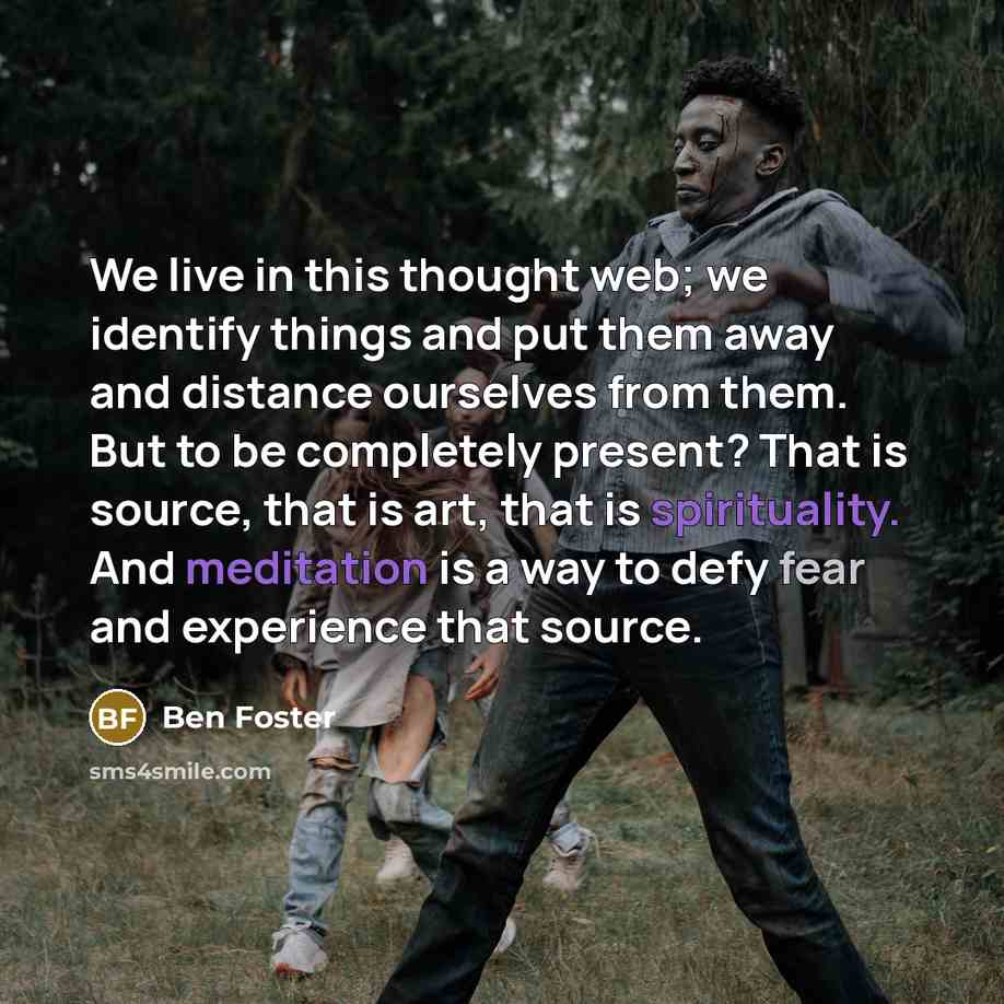 “We live in this thought web; we identify things and put them away and distance ourselves from them. But to be completely present? That is source, that is art, that is spirituality. And meditation is a way to defy fear and experience that source.” quote by Ben Foster
