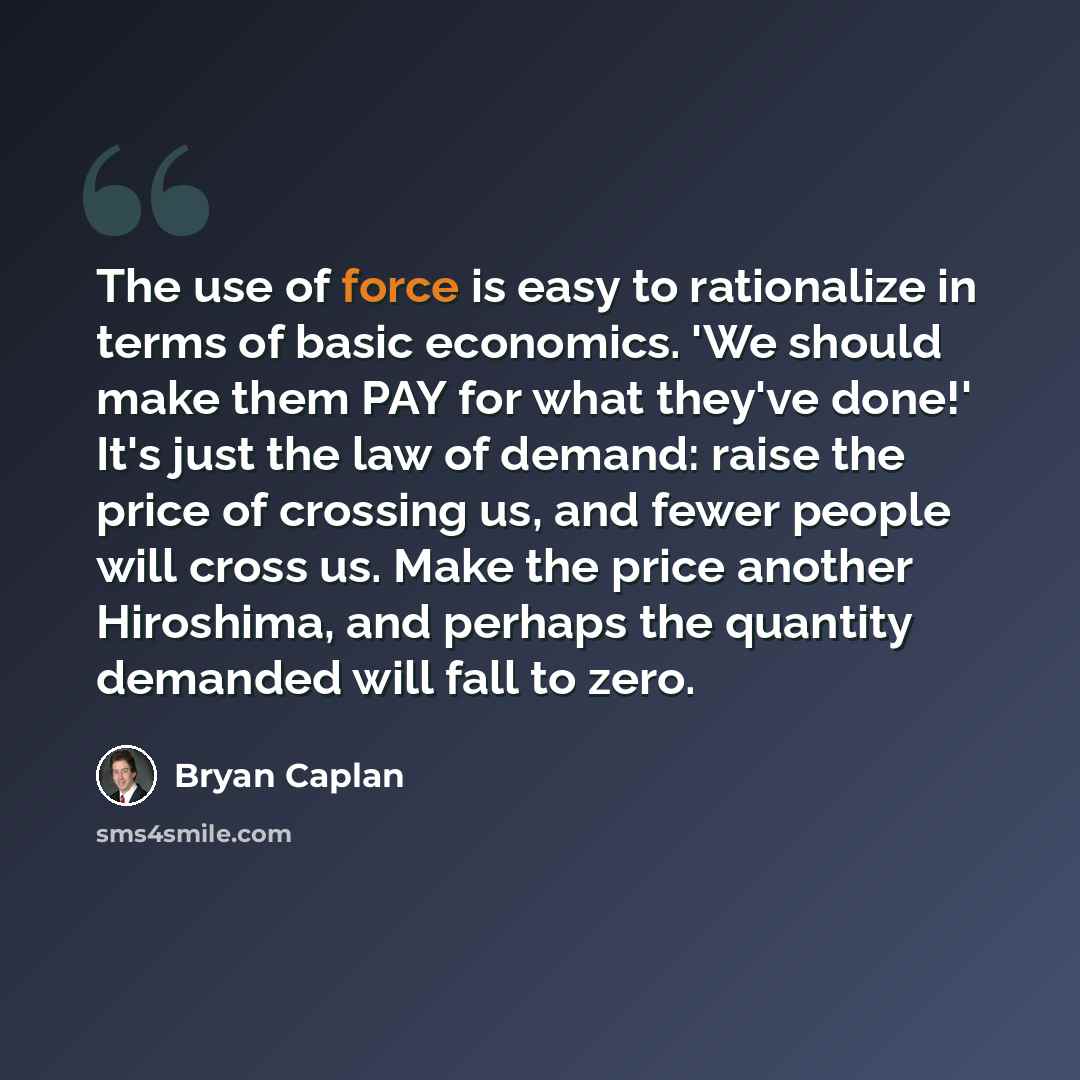 “The use of force is easy to rationalize in terms of basic economics. 'We should make them PAY for what they've done!' It's just the law of demand: raise the price of crossing us, and fewer people will cross us. Make the price another Hiroshima, and perhaps the quantity demanded will fall to zero.” quote by Bryan Caplan