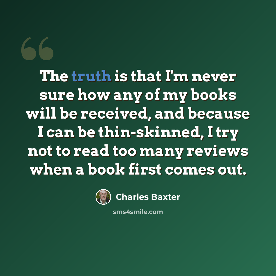 “The truth is that I'm never sure how any of my books will be received, and because I can be thin-skinned, I try not to read too many reviews when a book first comes out.” quote by Charles Baxter
