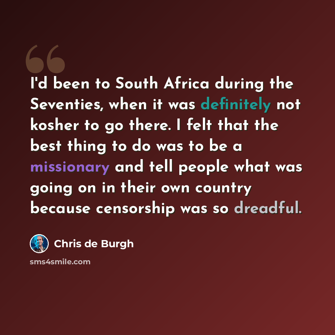 “I'd been to South Africa during the Seventies, when it was definitely not kosher to go there. I felt that the best thing to do was to be a missionary and tell people what was going on in their own country because censorship was so dreadful.” quote by Chris de Burgh