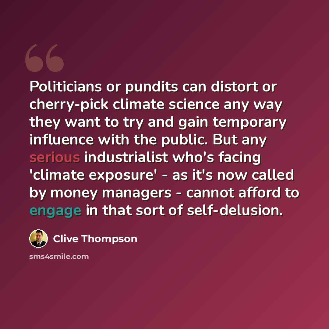 “Politicians or pundits can distort or cherry-pick climate science any way they want to try and gain temporary influence with the public. But any serious industrialist who's facing 'climate exposure' - as it's now called by money managers - cannot afford to engage in that sort of self-delusion.” quote by Clive Thompson
