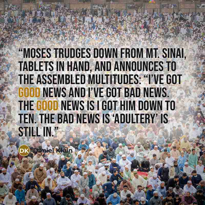 “Moses trudges down from Mt. Sinai, tablets in hand, and announces to the assembled multitudes: “I’ve got good news and I’ve got bad news. The good news is I got Him down to ten. The bad news is ‘adultery’ is still in.” quote by Daniel Klein