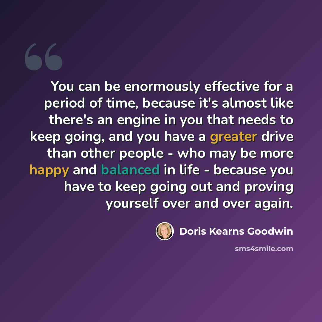 “You can be enormously effective for a period of time, because it's almost like there's an engine in you that needs to keep going, and you have a greater drive than other people - who may be more happy and balanced in life - because you have to keep going out and proving yourself over and over again.” quote by Doris Kearns Goodwin