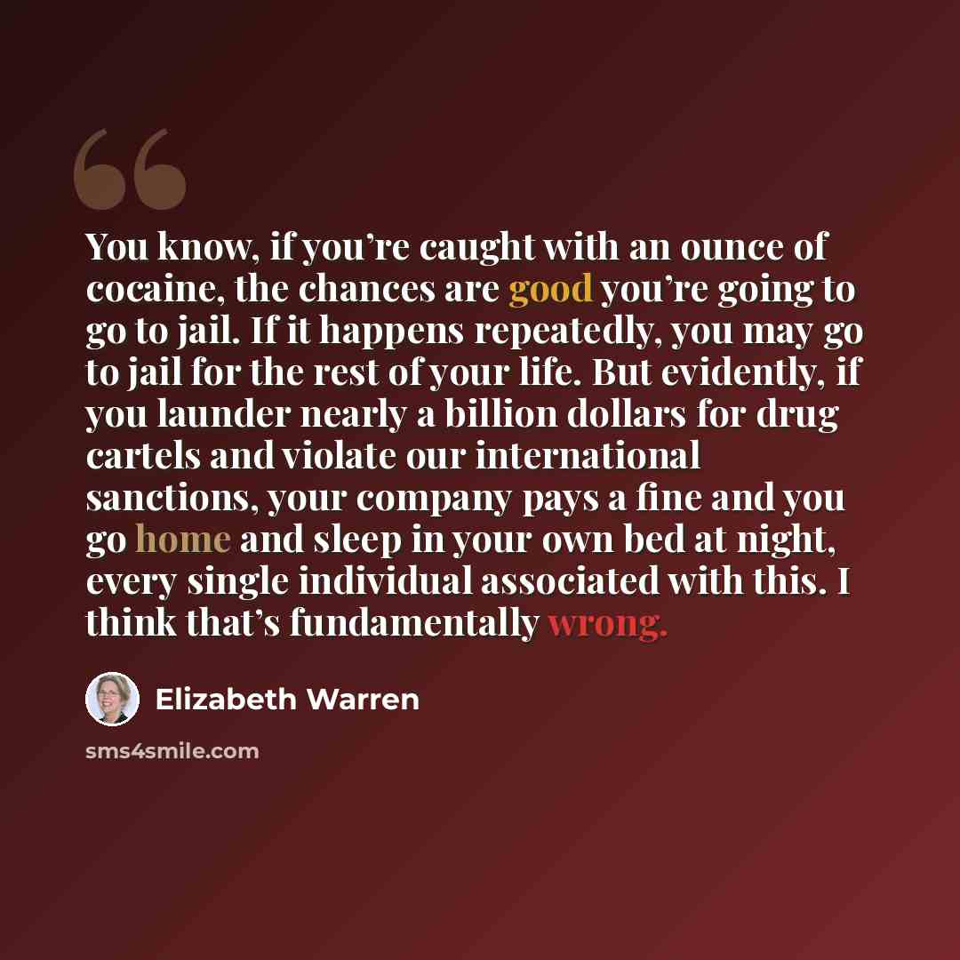 “You know, if you’re caught with an ounce of cocaine, the chances are good you’re going to go to jail. If it happens repeatedly, you may go to jail for the rest of your life. But evidently, if you launder nearly a billion dollars for drug cartels and violate our international sanctions, your…” quote by Elizabeth Warren