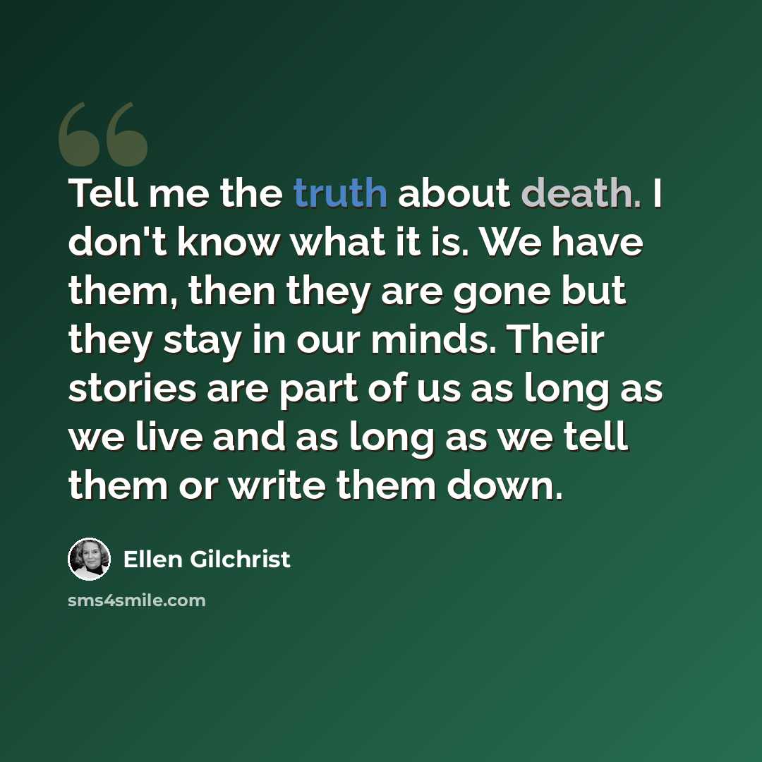 “Tell me the truth about death. I don't know what it is. We have them, then they are gone but they stay in our minds. Their stories are part of us as long as we live and as long as we tell them or write them down.” quote by Ellen Gilchrist