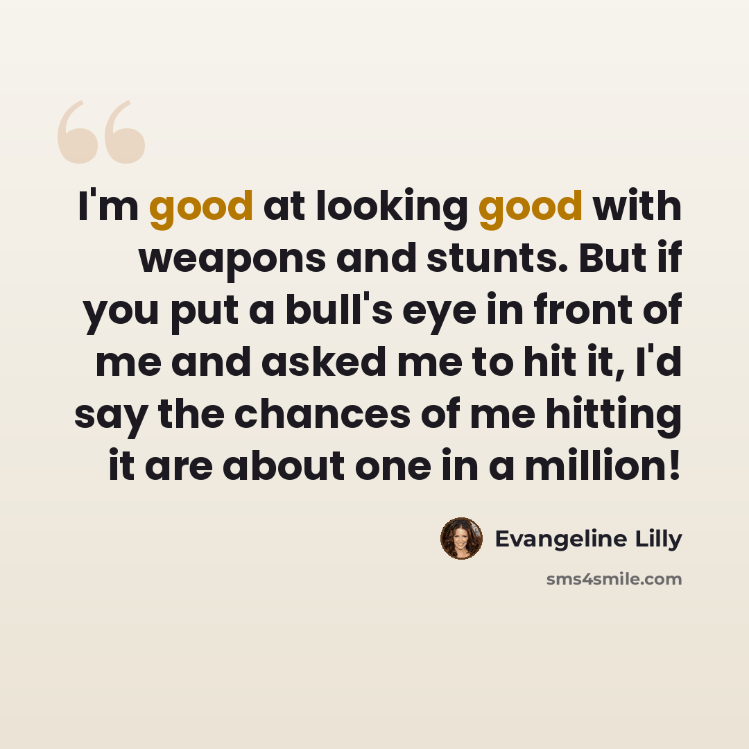 “I'm good at looking good with weapons and stunts. But if you put a bull's eye in front of me and asked me to hit it, I'd say the chances of me hitting it are about one in a million!” quote by Evangeline Lilly