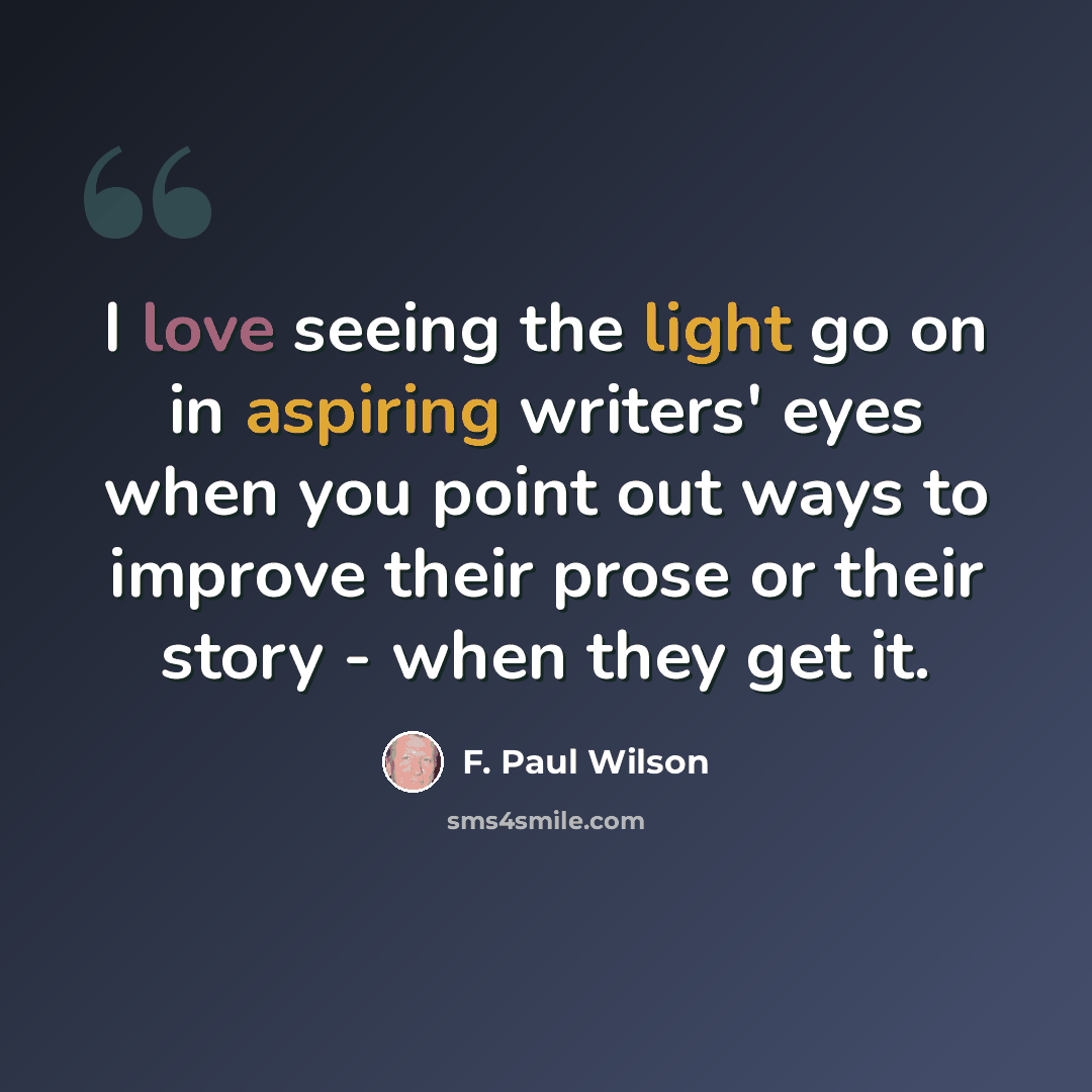 “I love seeing the light go on in aspiring writers' eyes when you point out ways to improve their prose or their story - when they get it.” quote by F. Paul Wilson