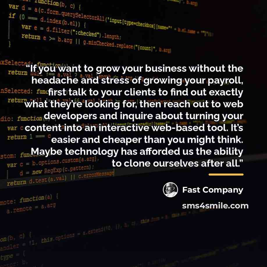 “If you want to grow your business without the headache and stress of growing your payroll, first talk to your clients to find out exactly what they’re looking for, then reach out to web developers and inquire about turning your content into an interactive web-based tool. It’s easier and cheaper…” quote by Fast Company