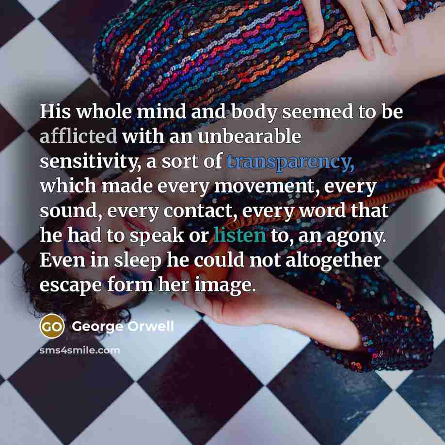 “His whole mind and body seemed to be afflicted with an unbearable sensitivity, a sort of transparency, which made every movement, every sound, every contact, every word that he had to speak or listen to, an agony. Even in sleep he could not altogether escape form her image.” quote by George Orwell