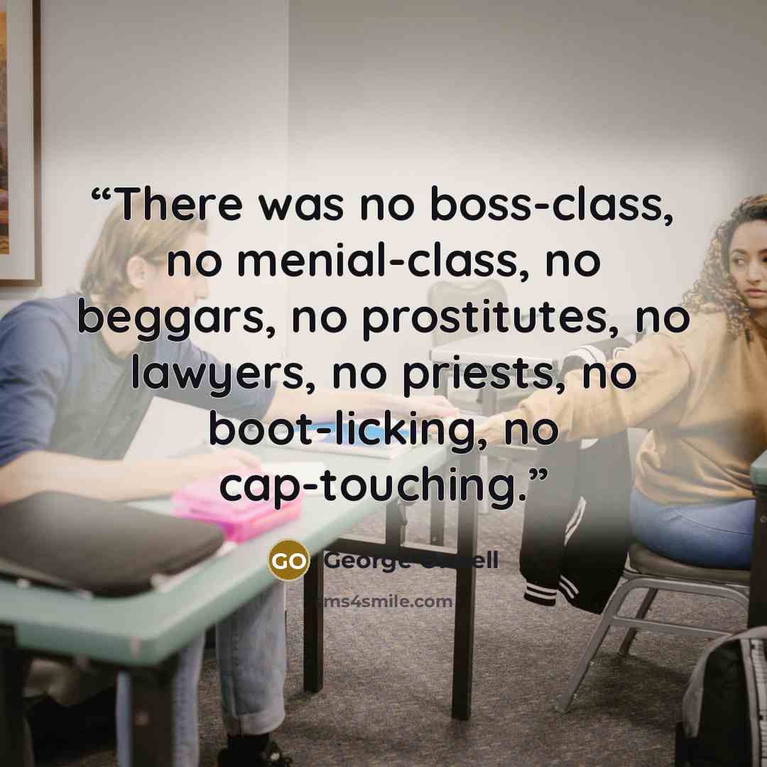 “There was no boss-class, no menial-class, no beggars, no prostitutes, no lawyers, no priests, no boot-licking, no cap-touching.” quote by George Orwell