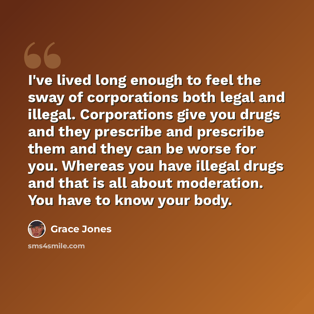 “I've lived long enough to feel the sway of corporations both legal and illegal. Corporations give you drugs and they prescribe and prescribe them and they can be worse for you. Whereas you have illegal drugs and that is all about moderation. You have to know your body.” quote by Grace Jones
