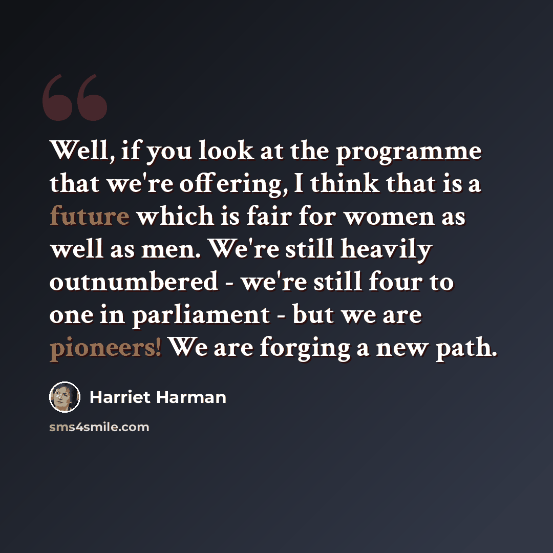“Well, if you look at the programme that we're offering, I think that is a future which is fair for women as well as men. We're still heavily outnumbered - we're still four to one in parliament - but we are pioneers! We are forging a new path.” quote by Harriet Harman