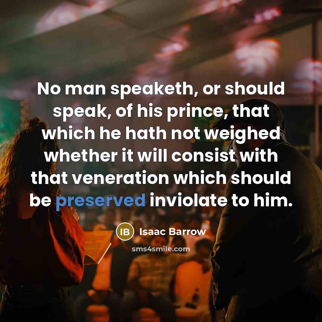 “No man speaketh, or should speak, of his prince, that which he hath not weighed whether it will consist with that veneration which should be preserved inviolate to him.” quote by Isaac Barrow