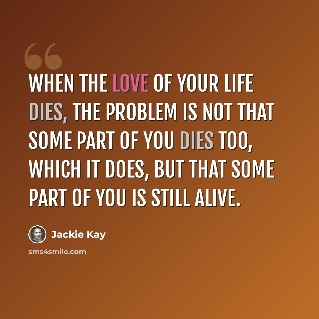 “When the love of your life dies, the problem is not that some part of you dies too, which it does, but that some part of you is still alive.” quote by Jackie Kay