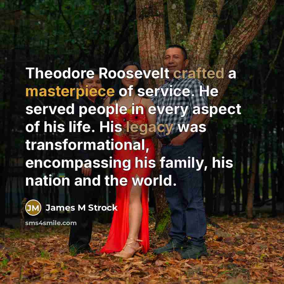 “Theodore Roosevelt crafted a masterpiece of service. He served people in every aspect of his life. His legacy was transformational, encompassing his family, his nation and the world.” quote by James M Strock