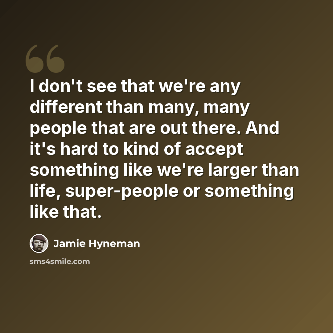 “I don't see that we're any different than many, many people that are out there. And it's hard to kind of accept something like we're larger than life, super-people or something like that.” quote by Jamie Hyneman
