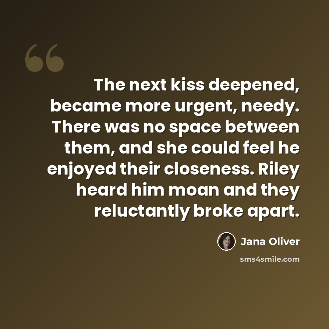 “The next kiss deepened, became more urgent, needy. There was no space between them, and she could feel he enjoyed their closeness. Riley heard him moan and they reluctantly broke apart.” quote by Jana Oliver
