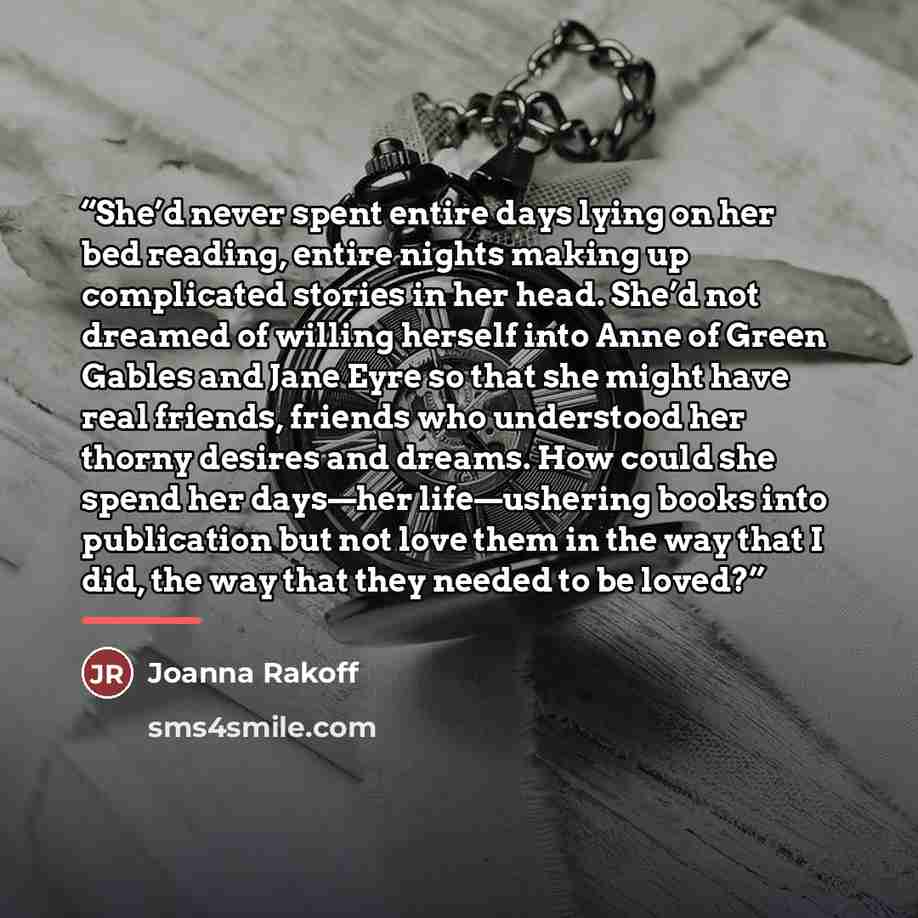 “She’d never spent entire days lying on her bed reading, entire nights making up complicated stories in her head. She’d not dreamed of willing herself into Anne of Green Gables and Jane Eyre so that she might have real friends, friends who understood her thorny desires and dreams. How could she…” quote by Joanna Rakoff