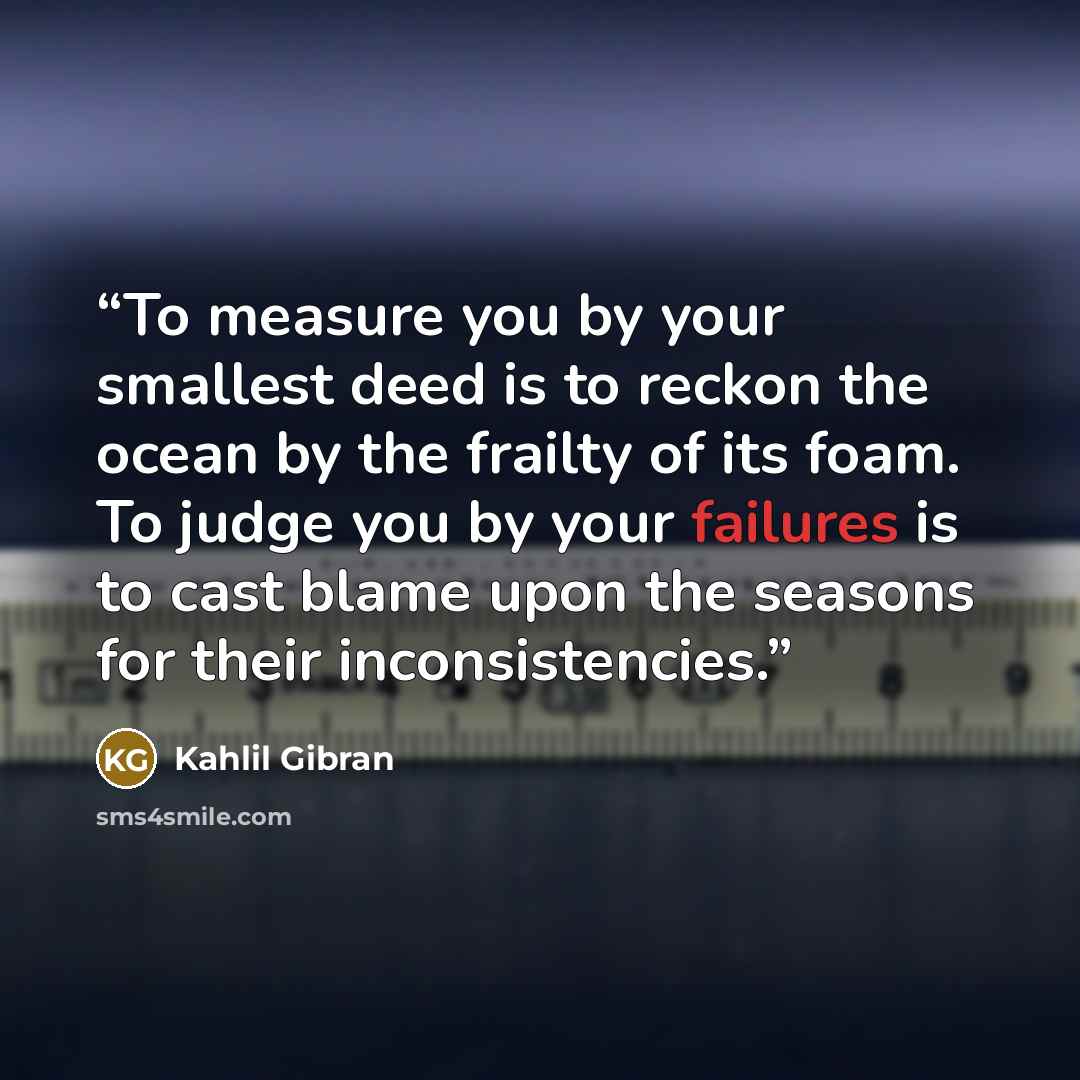 “To measure you by your smallest deed is to reckon the ocean by the frailty of its foam. To judge you by your failures is to cast blame upon the seasons for their inconsistencies.” quote by Kahlil Gibran