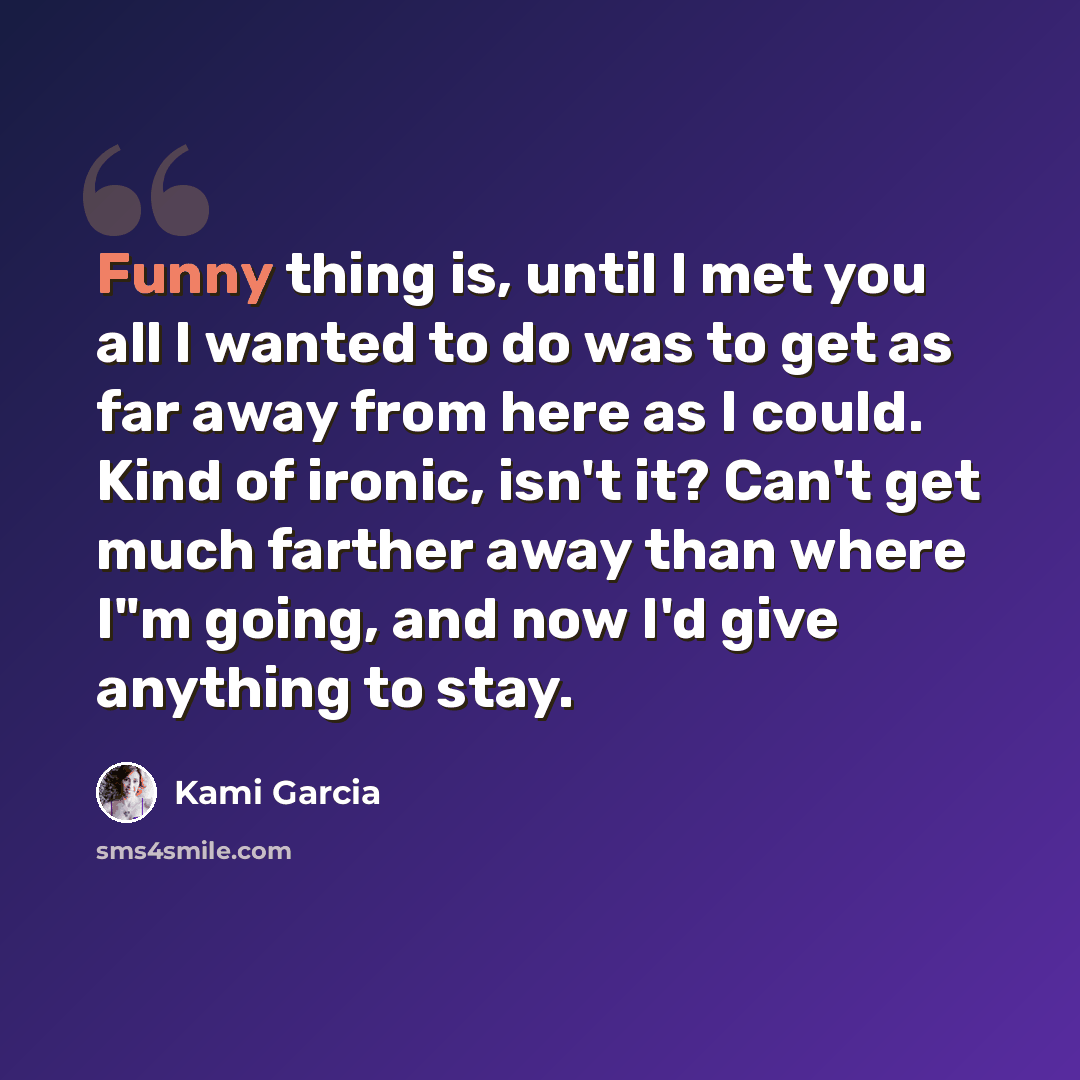 “Funny thing is, until I met you all I wanted to do was to get as far away from here as I could. Kind of ironic, isn't it? Can't get much farther away than where I"m going, and now I'd give anything to stay.” quote by Kami Garcia