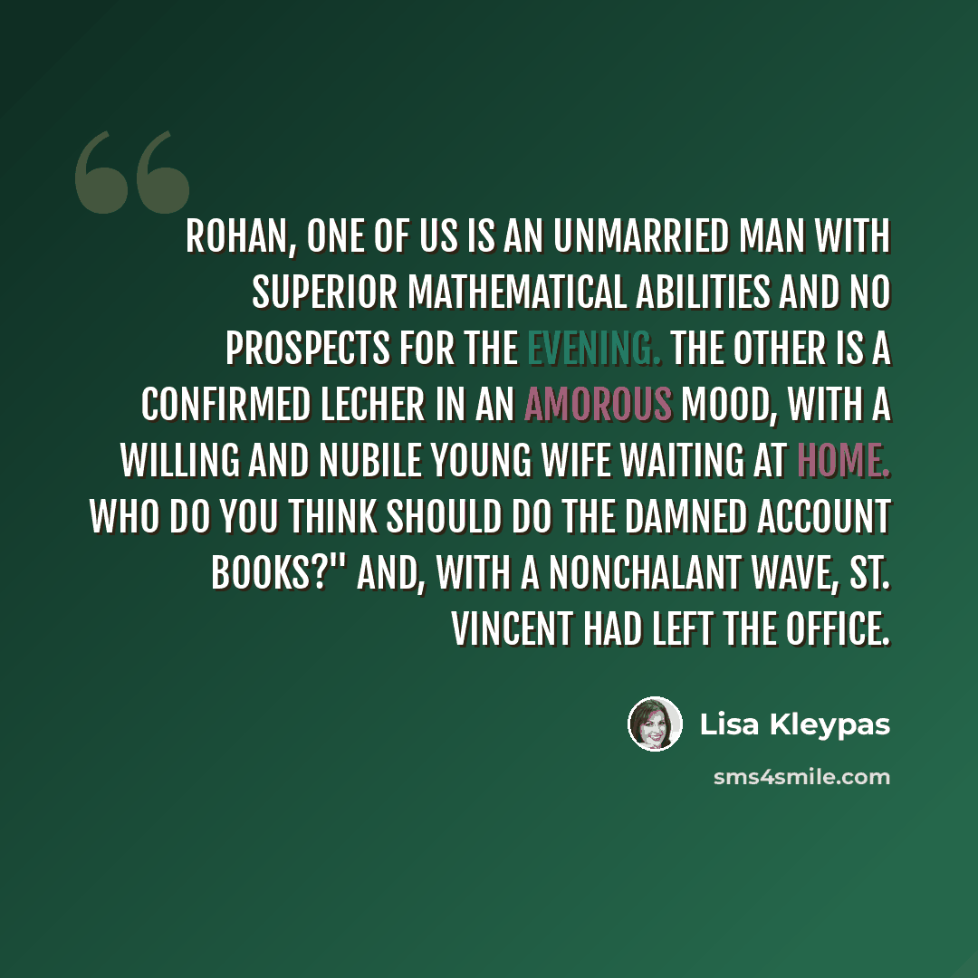 “Rohan, one of us is an unmarried man with superior mathematical abilities and no prospects for the evening. The other is a confirmed lecher in an amorous mood, with a willing and nubile young wife waiting at home. Who do you think should do the damned account books?" And, with a nonchalant wave…” quote by Lisa Kleypas