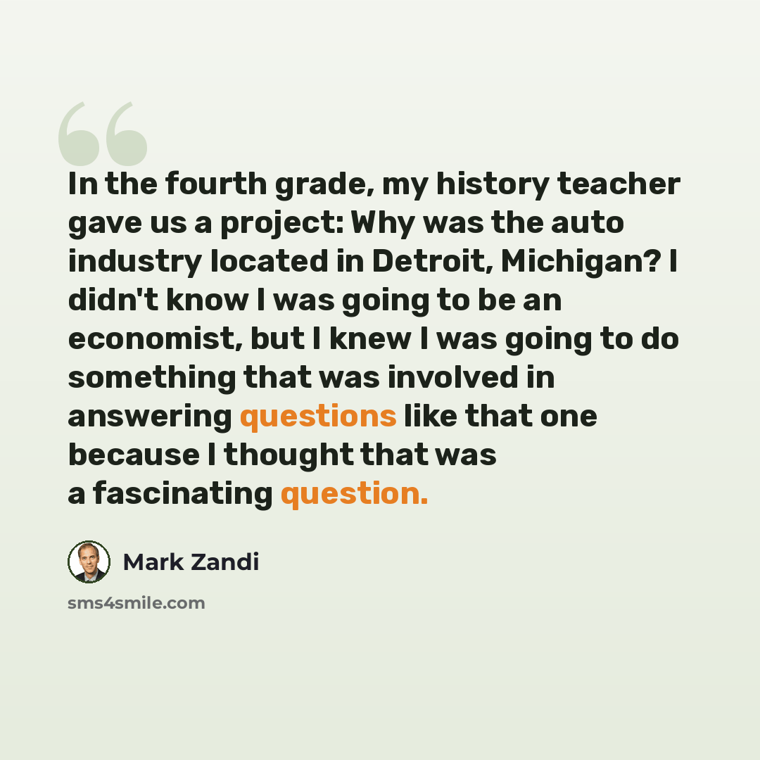 “In the fourth grade, my history teacher gave us a project: Why was the auto industry located in Detroit, Michigan? I didn't know I was going to be an economist, but I knew I was going to do something that was involved in answering questions like that one because I thought that was a fascinating…” quote by Mark Zandi
