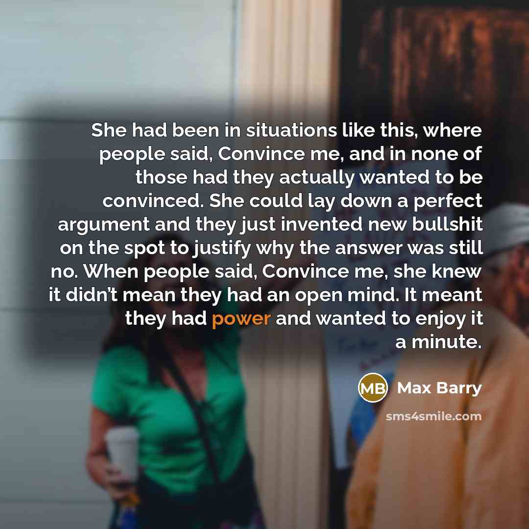 “She had been in situations like this, where people said, Convince me, and in none of those had they actually wanted to be convinced. She could lay down a perfect argument and they just invented new bullshit on the spot to justify why the answer was still no. When people said, Convince me, she knew…” quote by Max Barry