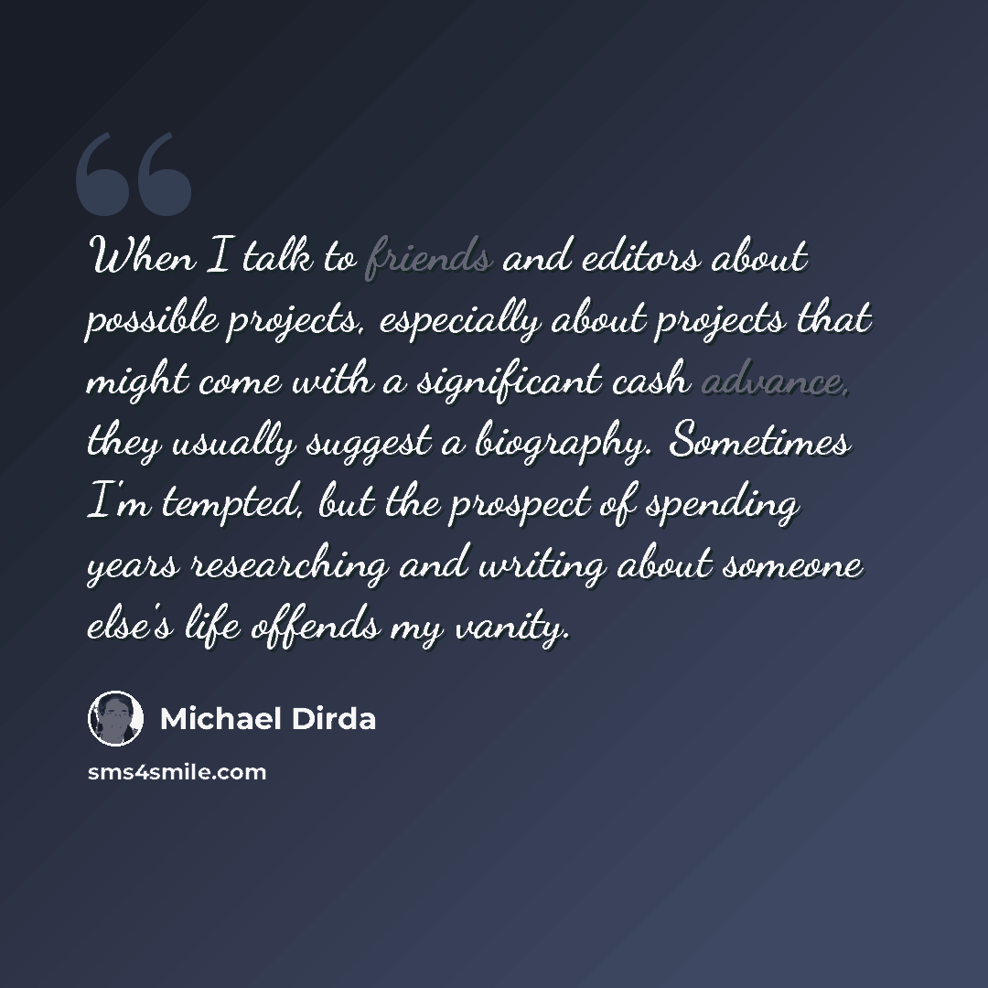 “When I talk to friends and editors about possible projects, especially about projects that might come with a significant cash advance, they usually suggest a biography. Sometimes I'm tempted, but the prospect of spending years researching and writing about someone else's life offends my vanity.” quote by Michael Dirda
