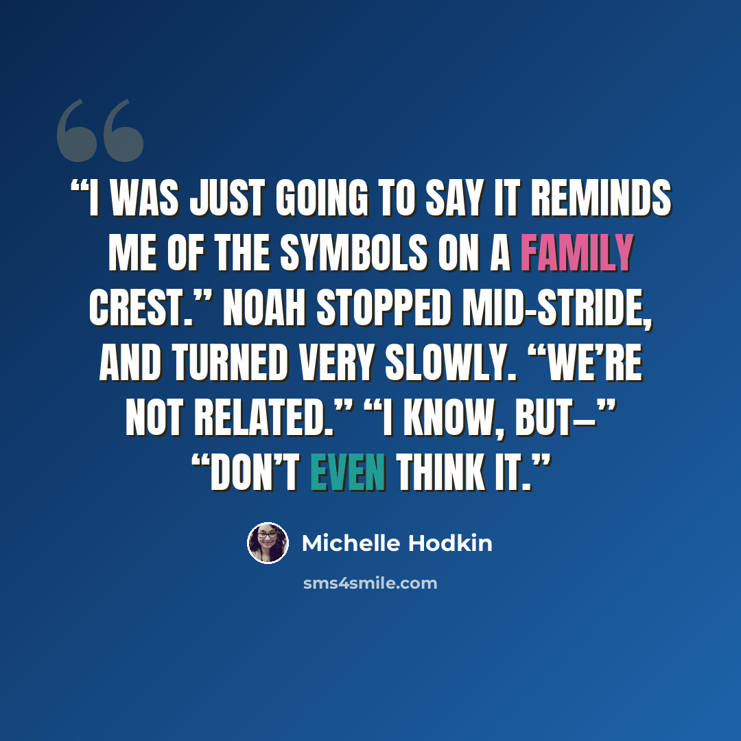 “I was just going to say it reminds me of the symbols on a family crest.” Noah stopped mid-stride, and turned very slowly. “We’re not related.” “I know, but—” “Don’t even think it.” quote by Michelle Hodkin