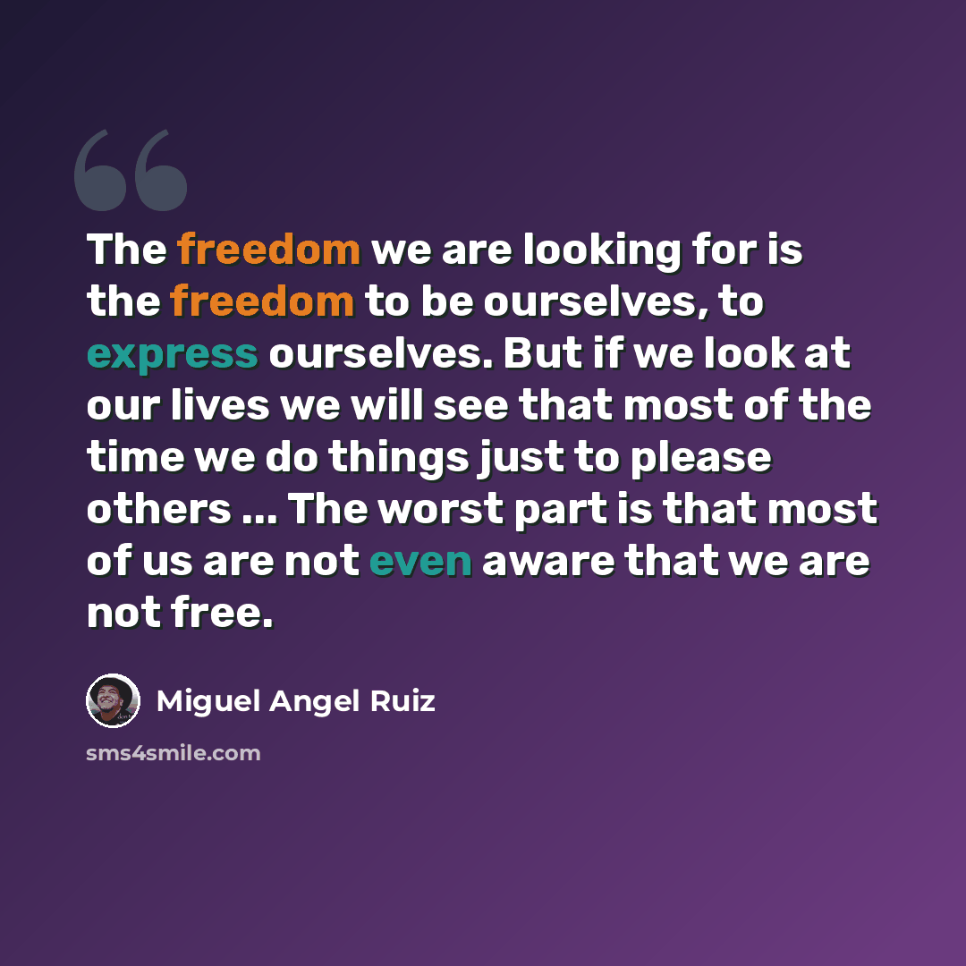 “The freedom we are looking for is the freedom to be ourselves, to express ourselves. But if we look at our lives we will see that most of the time we do things just to please others ... The worst part is that most of us are not even aware that we are not free.” quote by Miguel Angel Ruiz