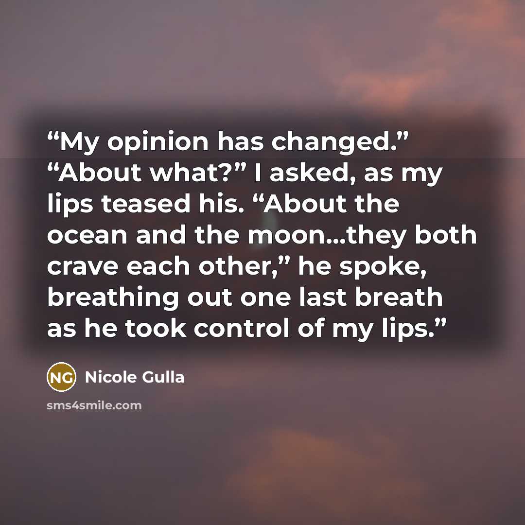 “My opinion has changed.” “About what?” I asked, as my lips teased his. “About the ocean and the moon…they both crave each other,” he spoke, breathing out one last breath as he took control of my lips.” quote by Nicole Gulla