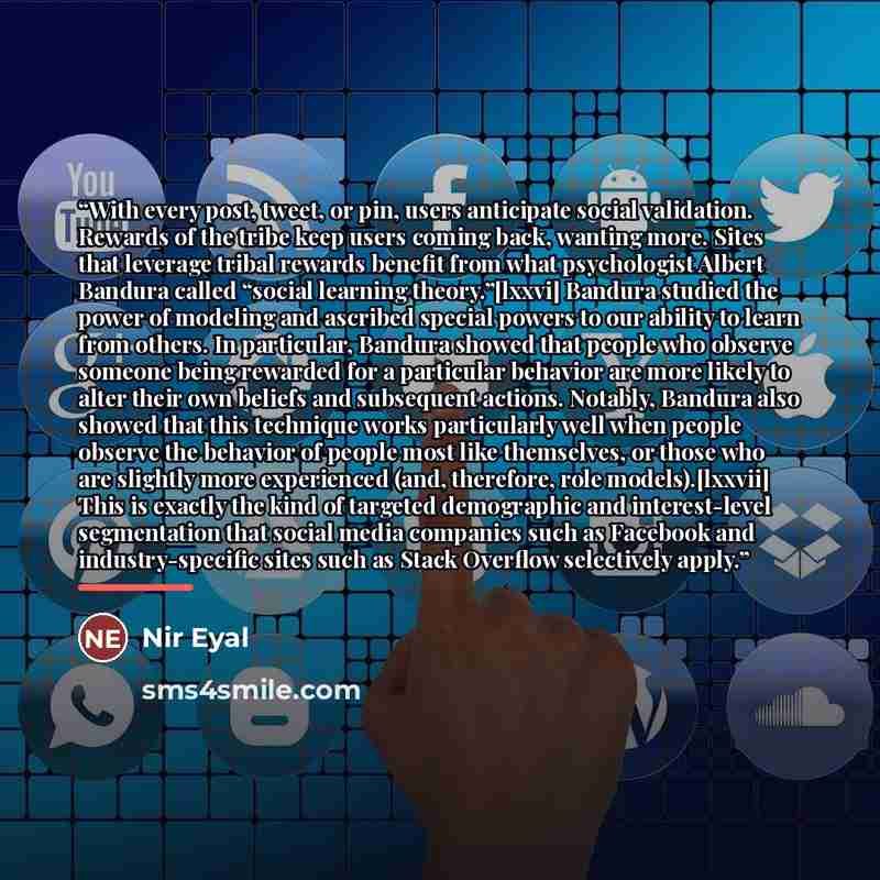 “With every post, tweet, or pin, users anticipate social validation. Rewards of the tribe keep users coming back, wanting more. Sites that leverage tribal rewards benefit from what psychologist Albert Bandura called “social learning theory.”[lxxvi] Bandura studied the power of modeling and ascribed…” quote by Nir Eyal