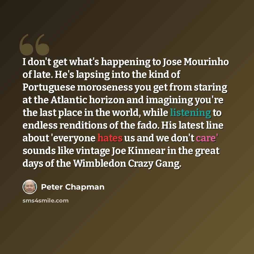 “I don't get what's happening to Jose Mourinho of late. He's lapsing into the kind of Portuguese moroseness you get from staring at the Atlantic horizon and imagining you're the last place in the world, while listening to endless renditions of the fado. His latest line about 'everyone hates us and…” quote by Peter Chapman