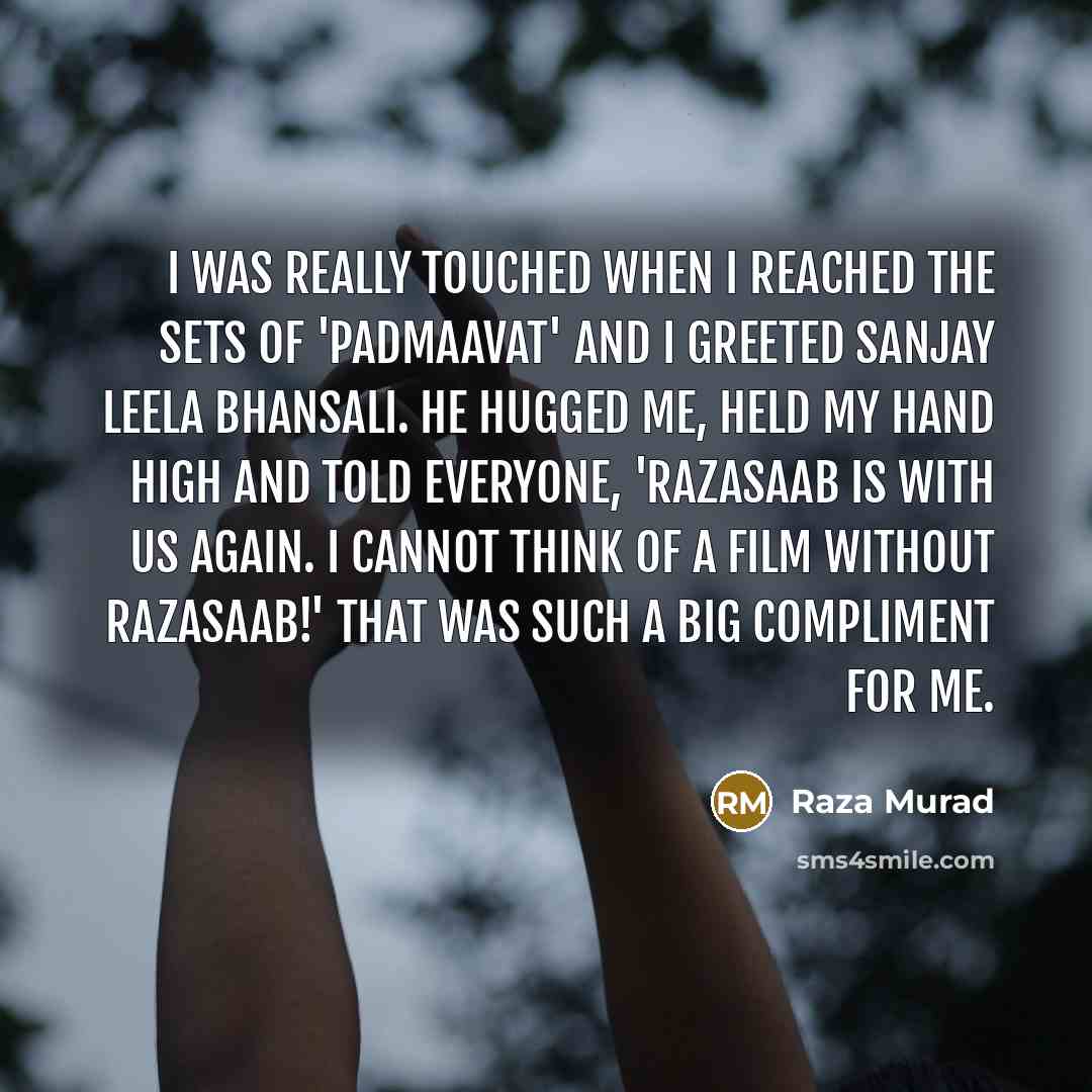 “I was really touched when I reached the sets of 'Padmaavat' and I greeted Sanjay Leela Bhansali. He hugged me, held my hand high and told everyone, 'Razasaab is with us again. I cannot think of a film without Razasaab!' That was such a big compliment for me.” quote by Raza Murad