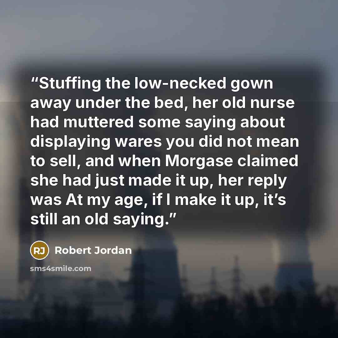 “Stuffing the low-necked gown away under the bed, her old nurse had muttered some saying about displaying wares you did not mean to sell, and when Morgase claimed she had just made it up, her reply was At my age, if I make it up, it’s still an old saying.” quote by Robert Jordan