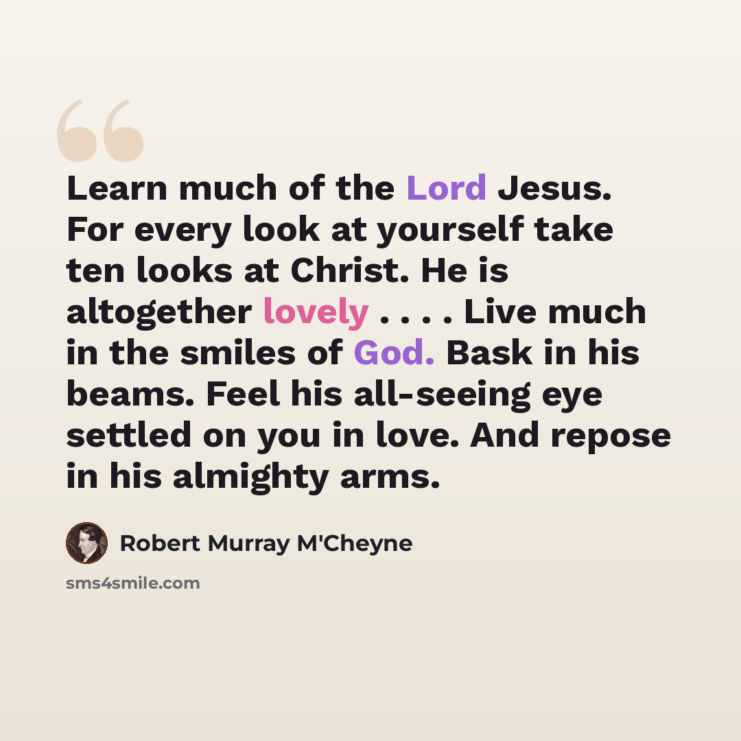 “Learn much of the Lord Jesus. For every look at yourself take ten looks at Christ. He is altogether lovely . . . . Live much in the smiles of God. Bask in his beams. Feel his all-seeing eye settled on you in love. And repose in his almighty arms.” quote by Robert Murray M'Cheyne