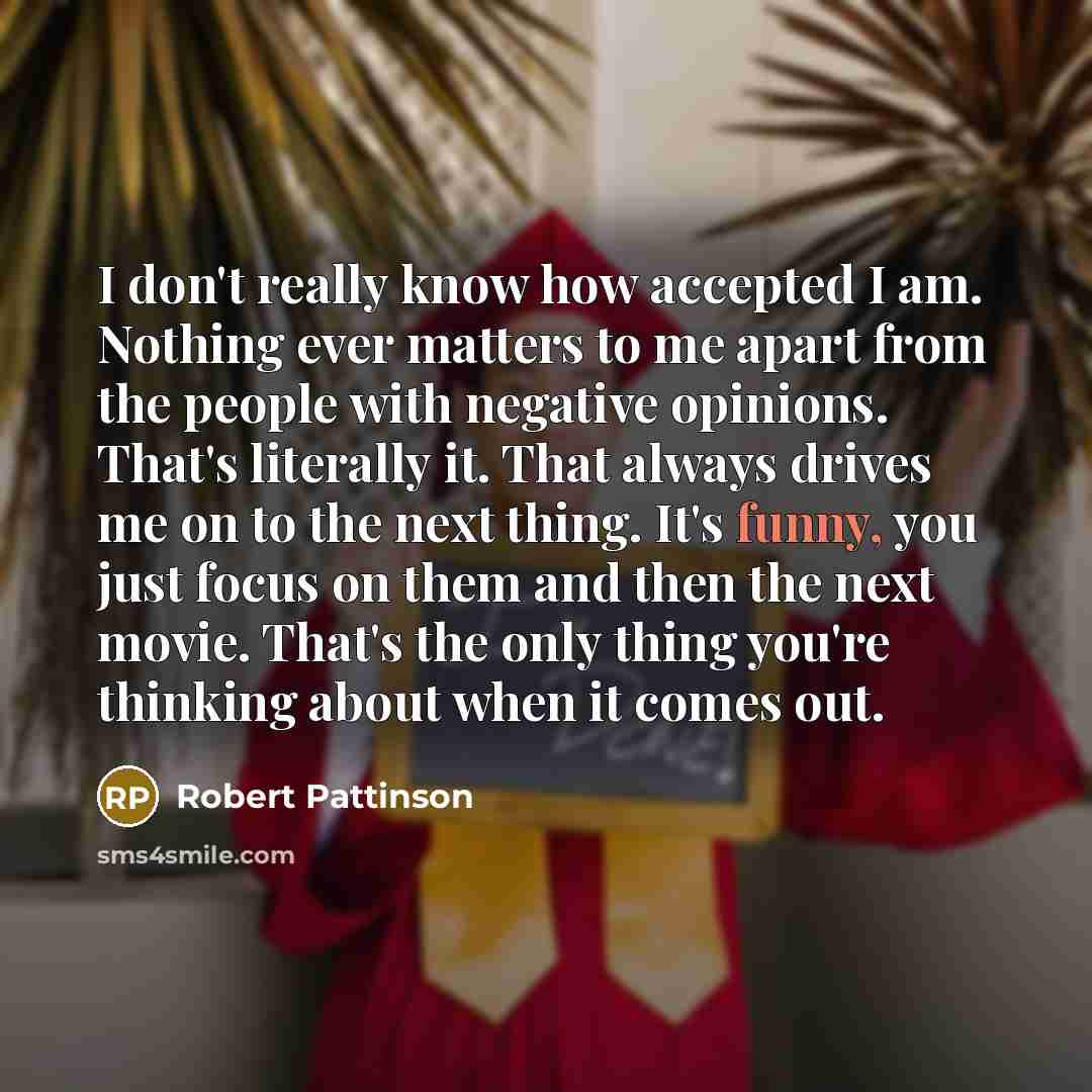 “I don't really know how accepted I am. Nothing ever matters to me apart from the people with negative opinions. That's literally it. That always drives me on to the next thing. It's funny, you just focus on them and then the next movie. That's the only thing you're thinking about when it comes out.” quote by Robert Pattinson