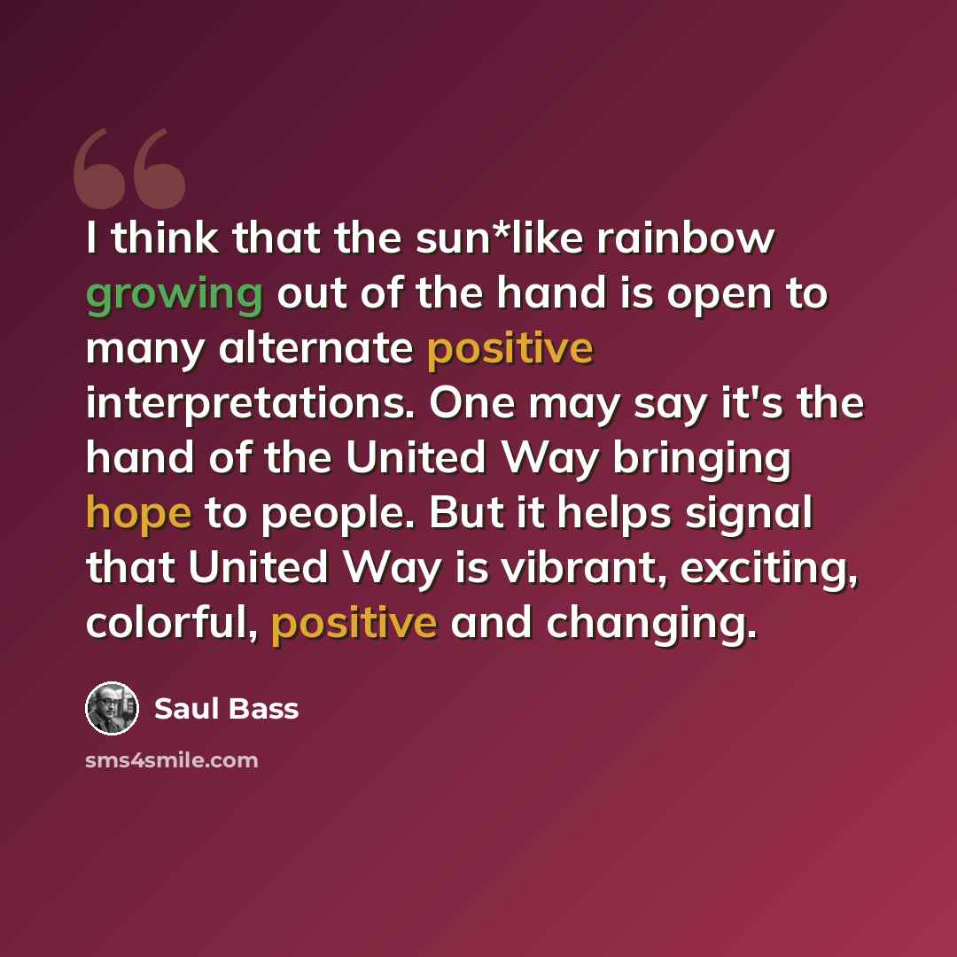 “I think that the sun*like rainbow growing out of the hand is open to many alternate positive interpretations. One may say it's the hand of the United Way bringing hope to people. But it helps signal that United Way is vibrant, exciting, colorful, positive and changing.” quote by Saul Bass
