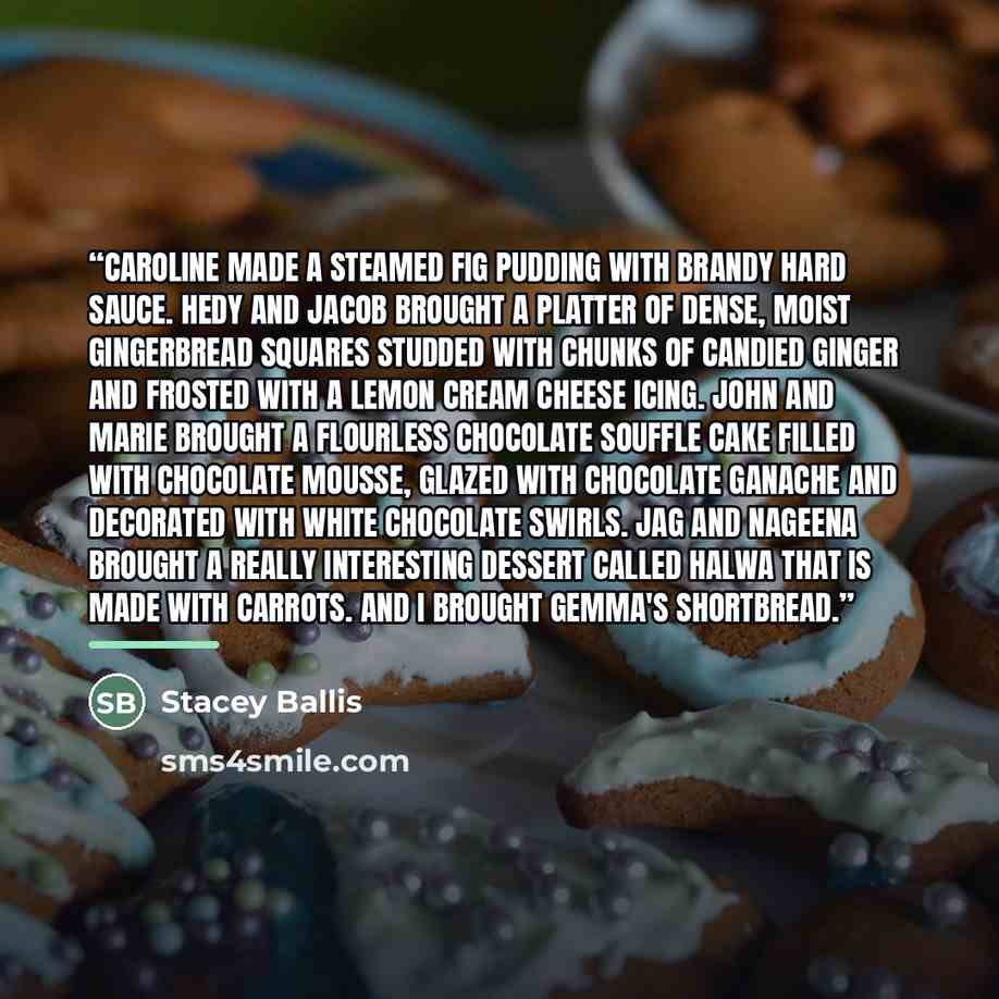 “Caroline made a steamed fig pudding with brandy hard sauce. Hedy and Jacob brought a platter of dense, moist gingerbread squares studded with chunks of candied ginger and frosted with a lemon cream cheese icing. John and Marie brought a flourless chocolate souffle cake filled with chocolate…” quote by Stacey Ballis