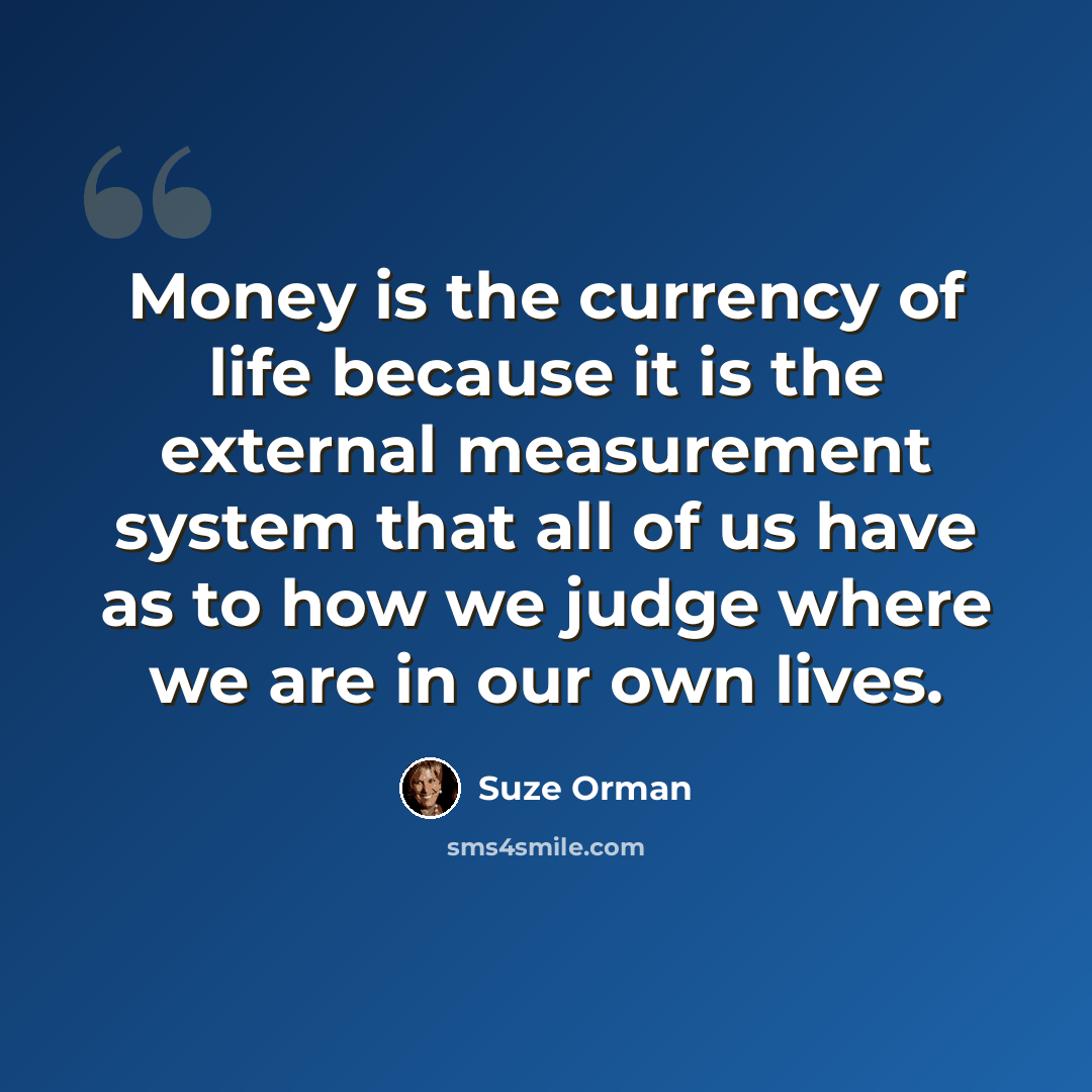 “Money is the currency of life because it is the external measurement system that all of us have as to how we judge where we are in our own lives.” quote by Suze Orman