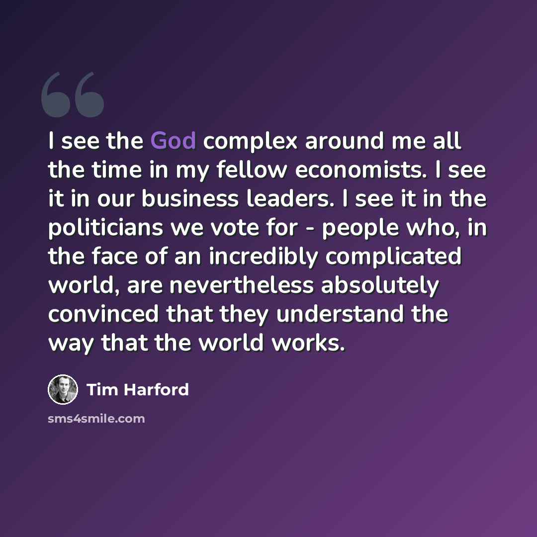 “I see the God complex around me all the time in my fellow economists. I see it in our business leaders. I see it in the politicians we vote for - people who, in the face of an incredibly complicated world, are nevertheless absolutely convinced that they understand the way that the world works.” quote by Tim Harford